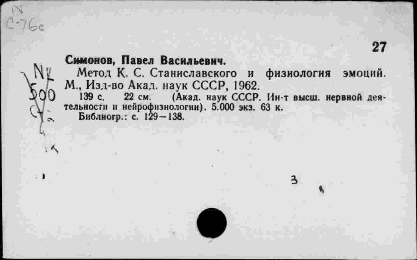 ﻿27 Симонов, Павел Васильевич.
Метол К- С. Станиславского и физиология эмоций. М., Изд-во Акад, наук СССР, 1962.
139 с. 22 см. (Акад, наук СССР. Ин-т высш, нервной деятельности и нейрофизиологии). 5.000 экз. 63 к.
Библиогр.: с. 129—138.
3 К